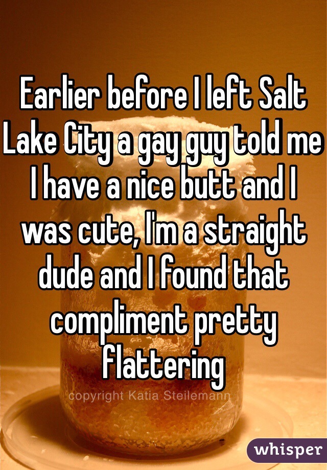 Earlier before I left Salt Lake City a gay guy told me I have a nice butt and I was cute, I'm a straight dude and I found that compliment pretty flattering 