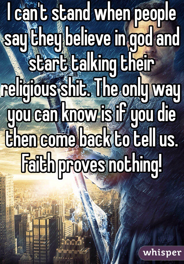 I can't stand when people say they believe in god and start talking their religious shit. The only way you can know is if you die then come back to tell us. Faith proves nothing!