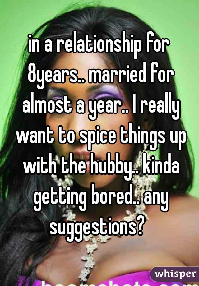 in a relationship for 8years.. married for almost a year.. I really want to spice things up with the hubby.. kinda getting bored.. any suggestions?  