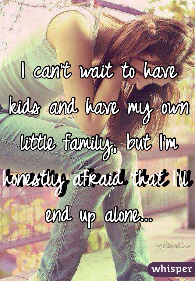 I can't wait to have kids and have my own little family, but I'm honestly afraid that I'll end up alone... 