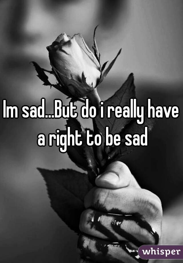 Im sad...But do i really have a right to be sad