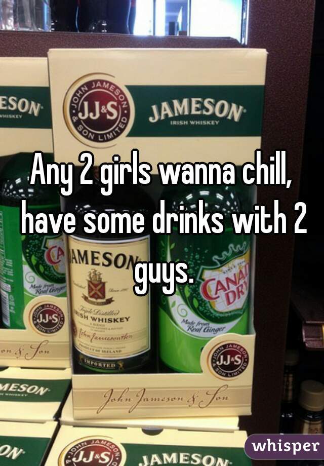 Any 2 girls wanna chill, have some drinks with 2 guys.