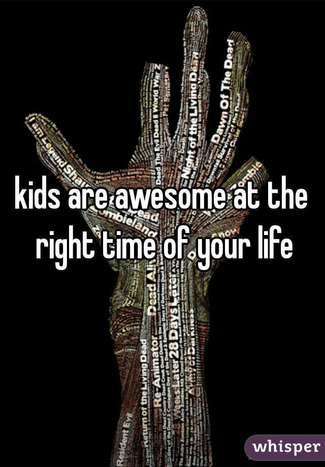 kids are awesome at the right time of your life