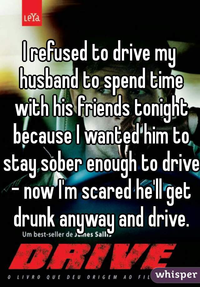 I refused to drive my husband to spend time with his friends tonight because I wanted him to stay sober enough to drive - now I'm scared he'll get drunk anyway and drive.