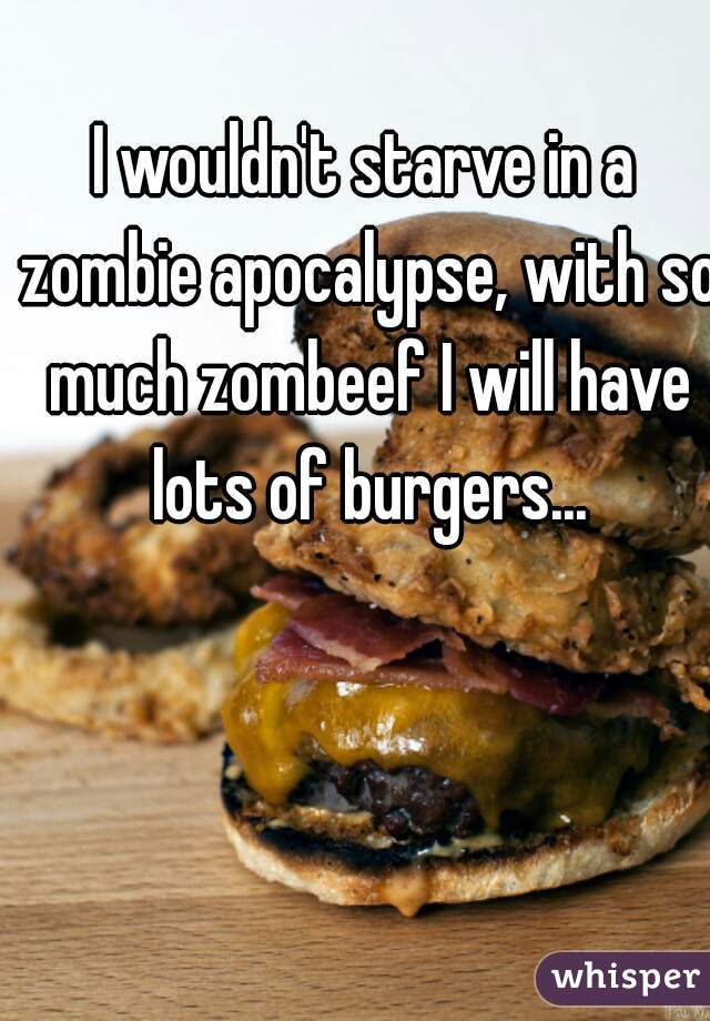 I wouldn't starve in a zombie apocalypse, with so much zombeef I will have lots of burgers...