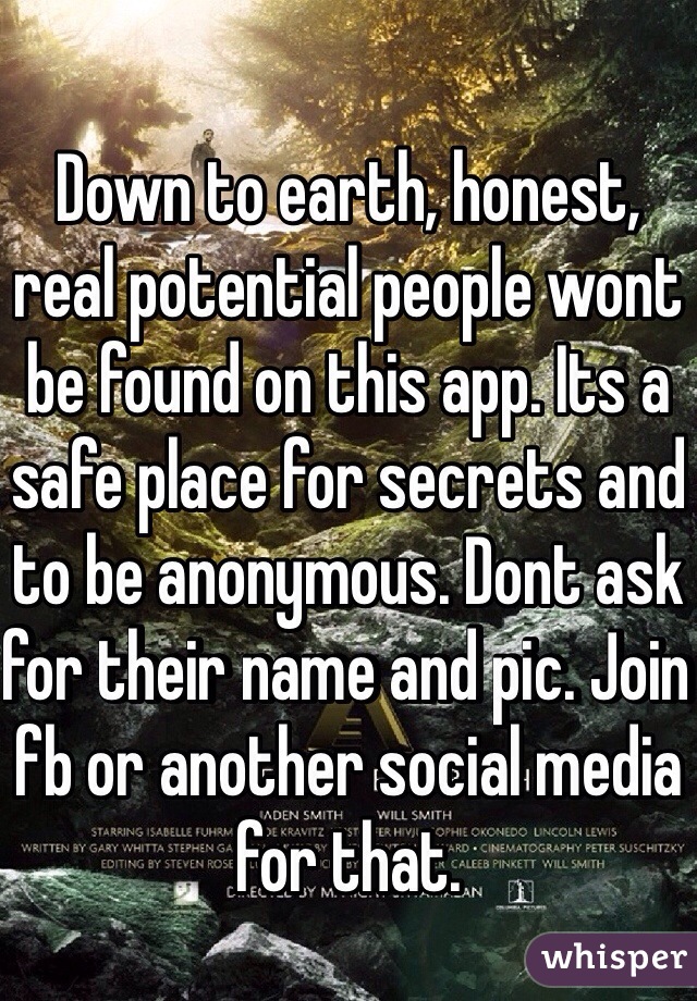 Down to earth, honest, real potential people wont be found on this app. Its a safe place for secrets and to be anonymous. Dont ask for their name and pic. Join fb or another social media for that. 