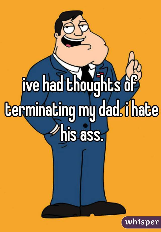 ive had thoughts of terminating my dad. i hate his ass.