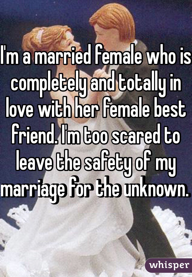 I'm a married female who is completely and totally in love with her female best friend. I'm too scared to leave the safety of my marriage for the unknown. 