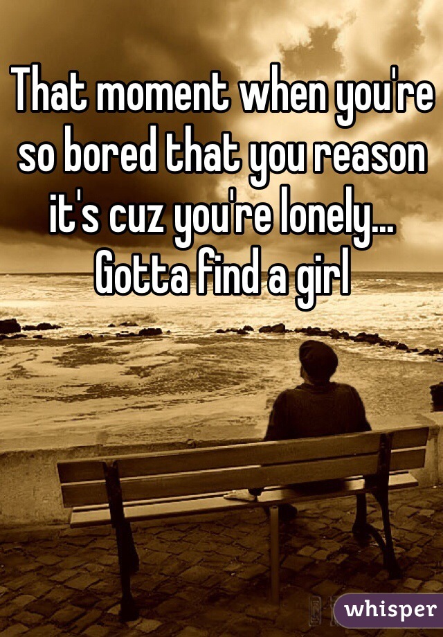 That moment when you're so bored that you reason it's cuz you're lonely... Gotta find a girl