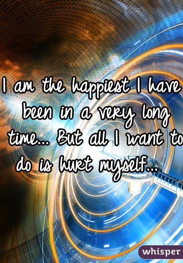 I am the happiest I have been in a very long time... But all I want to do is hurt myself...  