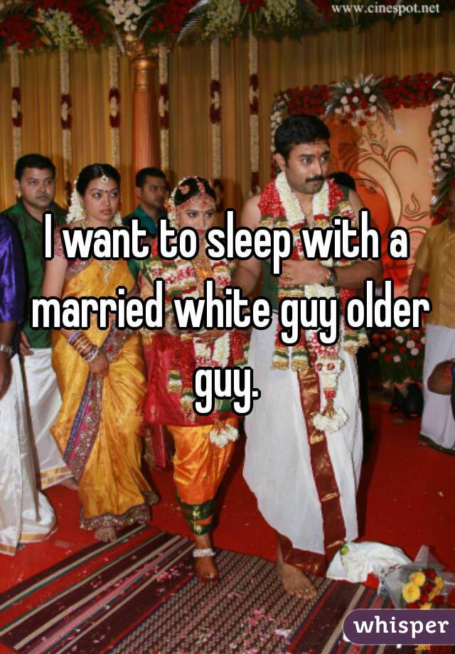 I want to sleep with a married white guy older guy. 