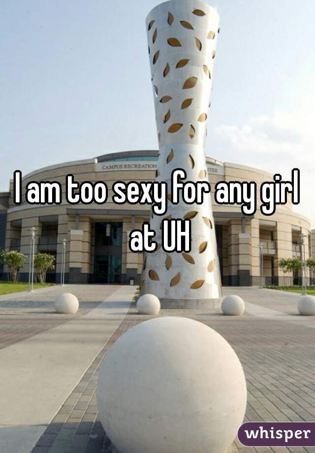 I am too sexy for any girl at UH
 