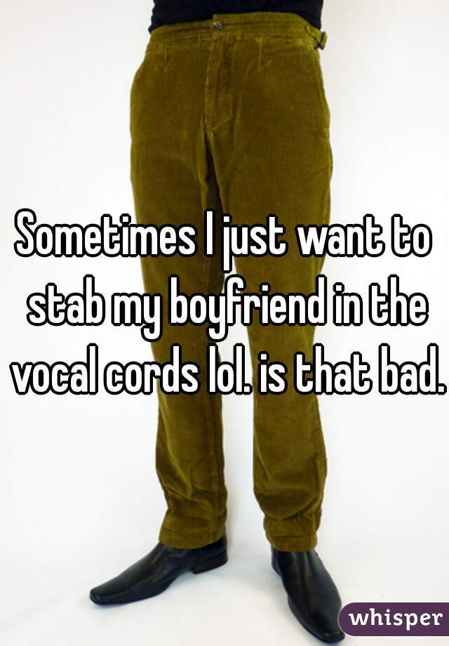 Sometimes I just want to stab my boyfriend in the vocal cords lol. is that bad. 