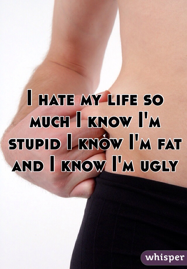 I hate my life so much I know I'm stupid I know I'm fat and I know I'm ugly 