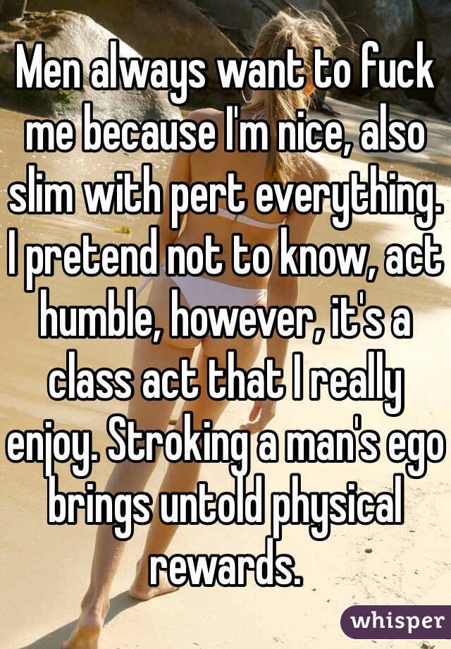 Men always want to fuck me because I'm nice, also slim with pert everything. I pretend not to know, act humble, however, it's a class act that I really enjoy. Stroking a man's ego brings untold physical  rewards. 