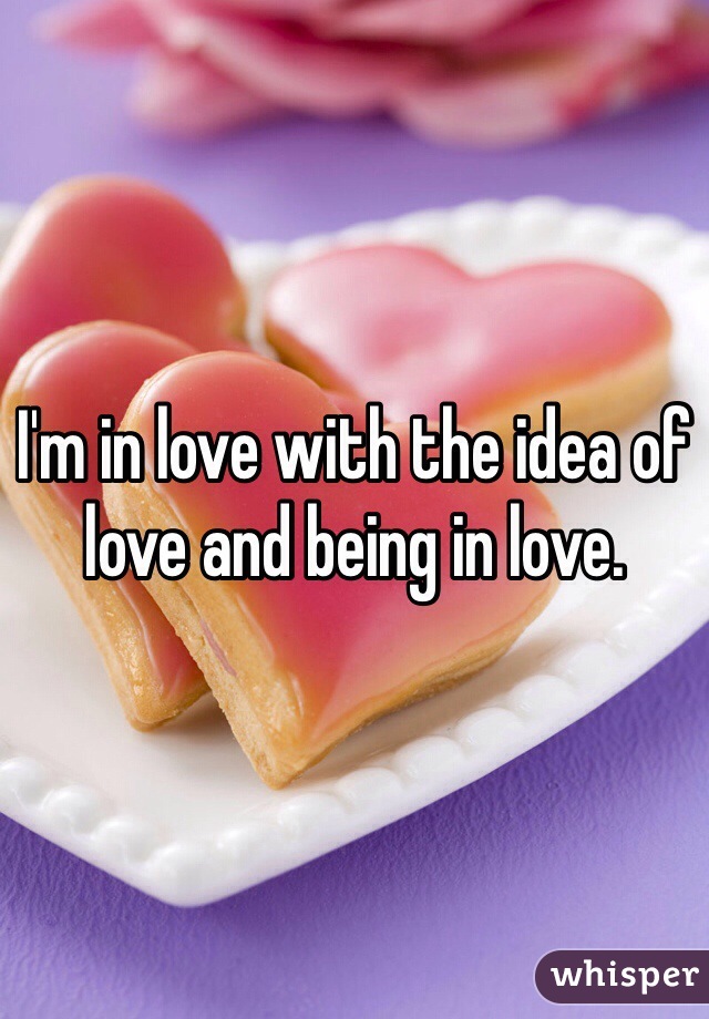 I'm in love with the idea of love and being in love. 