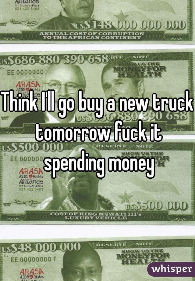 Think I'll go buy a new truck tomorrow fuck it spending money