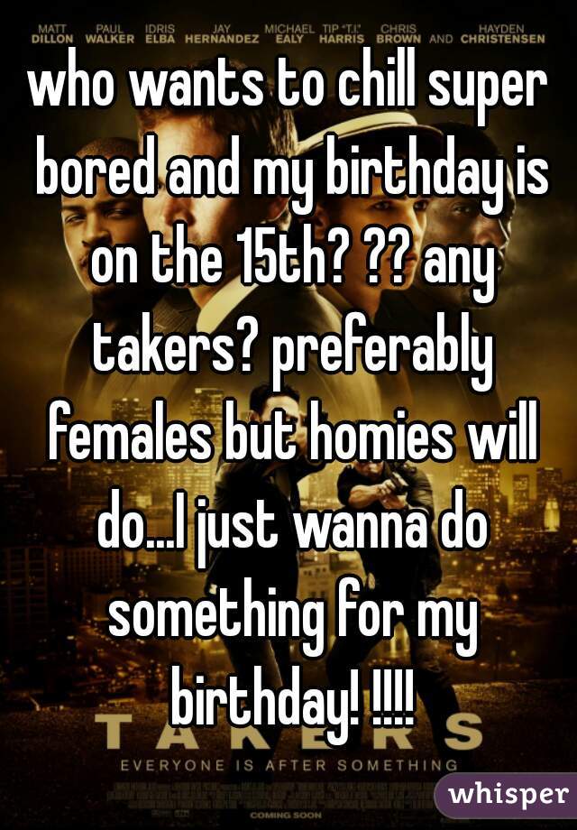 who wants to chill super bored and my birthday is on the 15th? ?? any takers? preferably females but homies will do...I just wanna do something for my birthday! !!!!