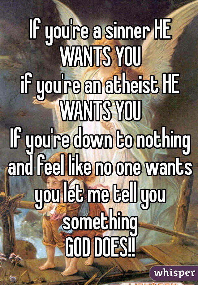 If you're a sinner HE WANTS YOU
if you're an atheist HE WANTS YOU
If you're down to nothing and feel like no one wants you let me tell you something 
GOD DOES!!