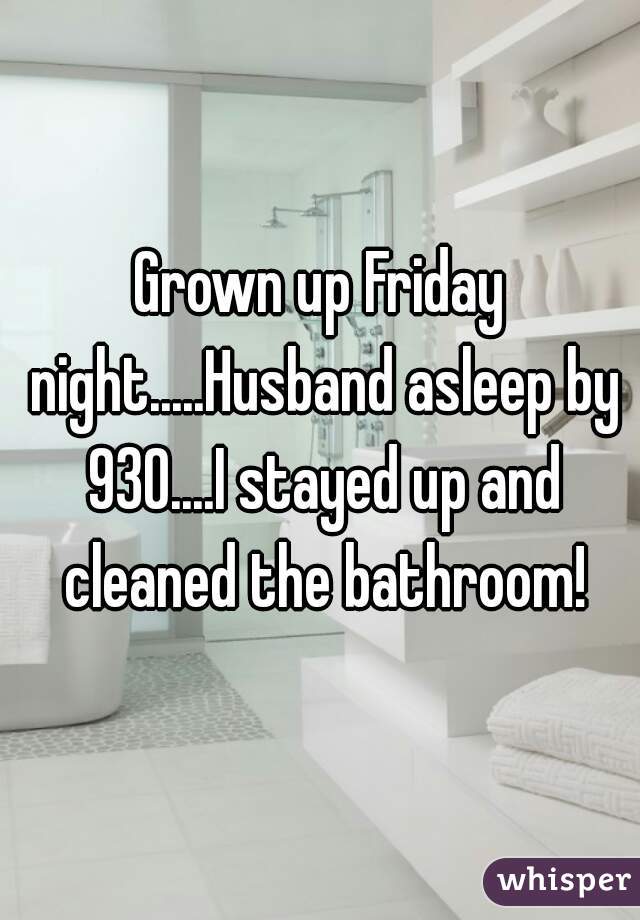 Grown up Friday night.....Husband asleep by 930....I stayed up and cleaned the bathroom!