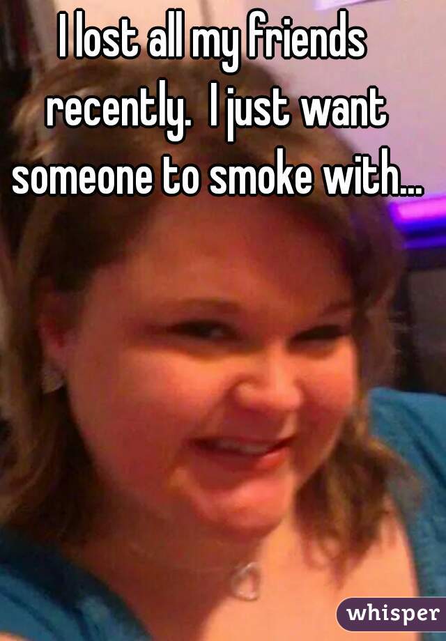 I lost all my friends recently.  I just want someone to smoke with...