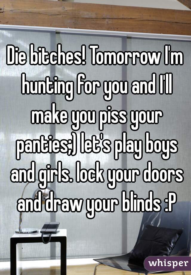 Die bitches! Tomorrow I'm hunting for you and I'll make you piss your panties;) let's play boys and girls. lock your doors and draw your blinds :P