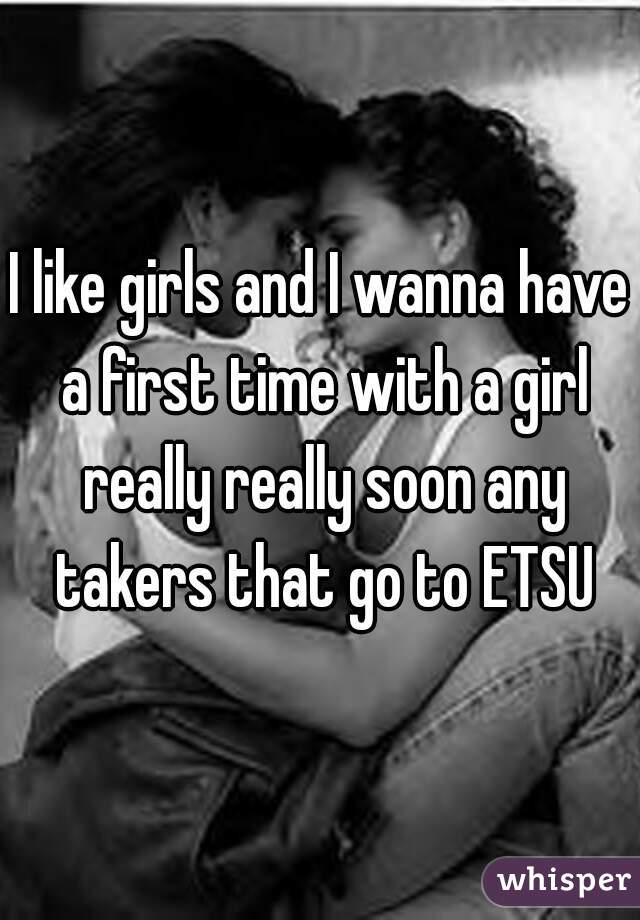 I like girls and I wanna have a first time with a girl really really soon any takers that go to ETSU