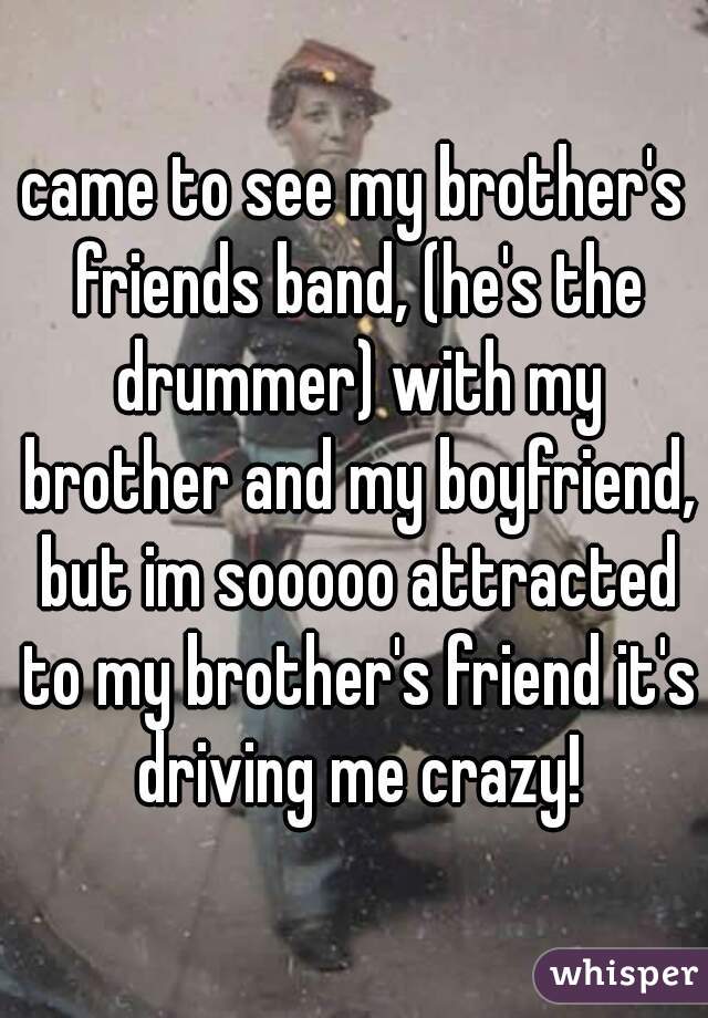 came to see my brother's friends band, (he's the drummer) with my brother and my boyfriend, but im sooooo attracted to my brother's friend it's driving me crazy!