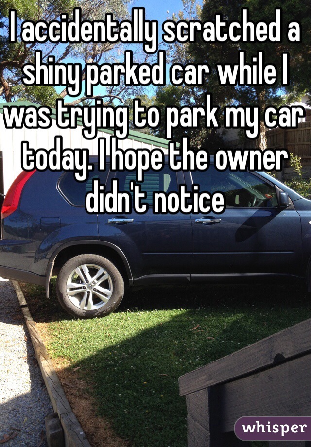 I accidentally scratched a shiny parked car while I was trying to park my car today. I hope the owner didn't notice 