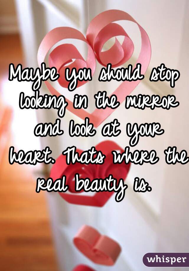 Maybe you should stop looking in the mirror and look at your heart. Thats where the real beauty is. 
