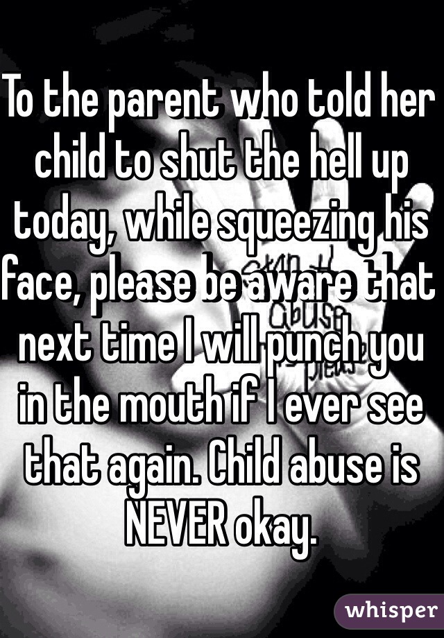 To the parent who told her child to shut the hell up today, while squeezing his face, please be aware that next time I will punch you in the mouth if I ever see that again. Child abuse is NEVER okay. 