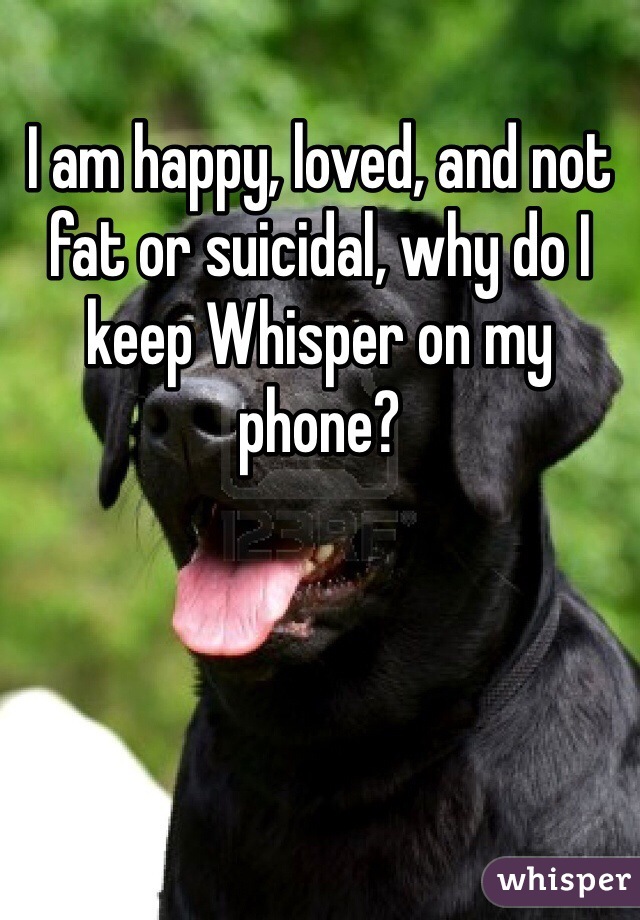 I am happy, loved, and not fat or suicidal, why do I keep Whisper on my phone?