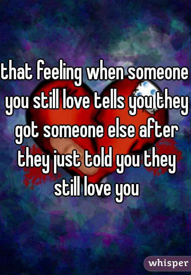 that feeling when someone you still love tells you they got someone else after they just told you they still love you