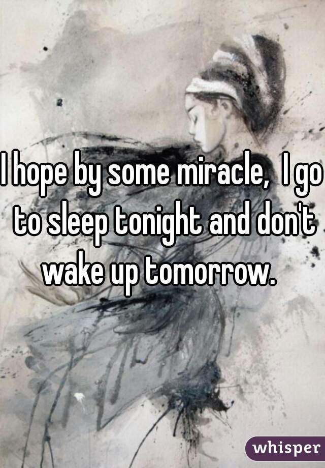 I hope by some miracle,  I go to sleep tonight and don't wake up tomorrow.  