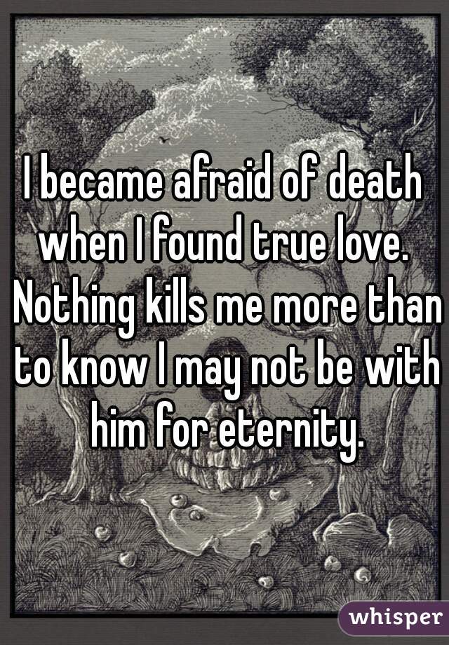 I became afraid of death when I found true love.  Nothing kills me more than to know I may not be with him for eternity.