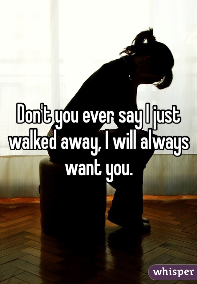 Don't you ever say I just walked away, I will always want you.