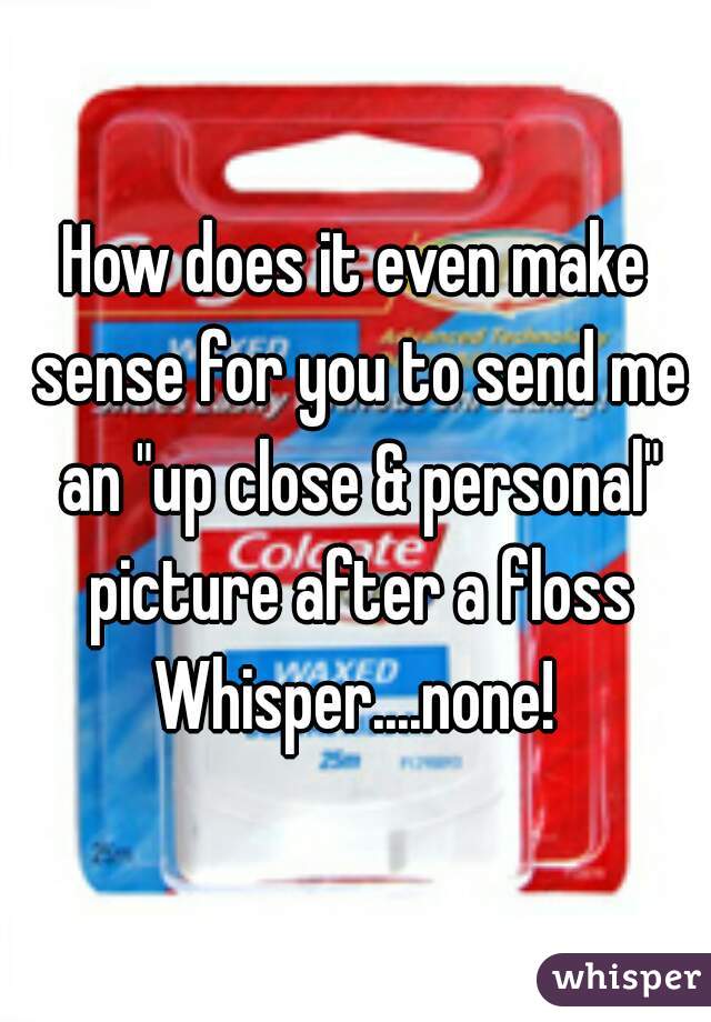 How does it even make sense for you to send me an "up close & personal" picture after a floss Whisper....none! 