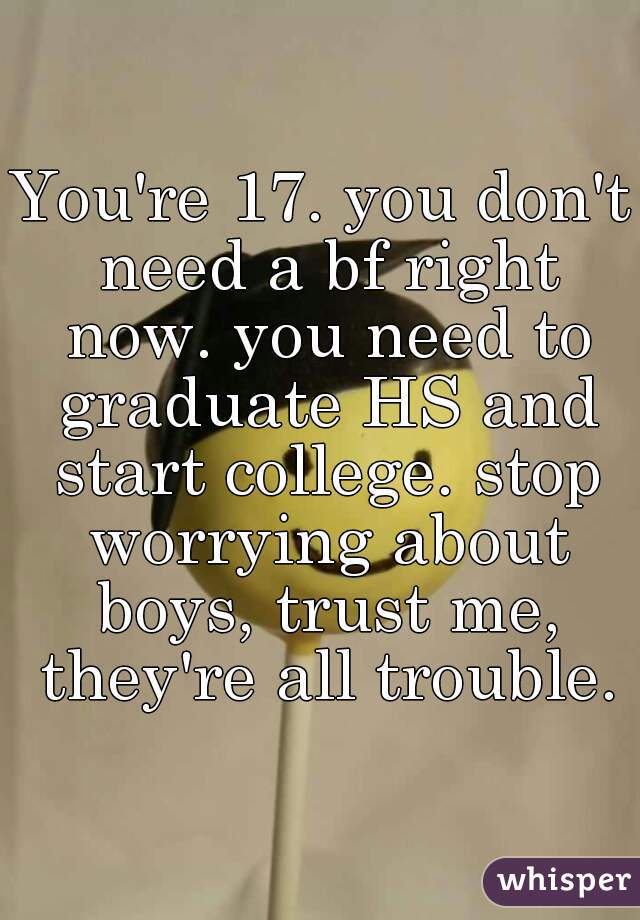 You're 17. you don't need a bf right now. you need to graduate HS and start college. stop worrying about boys, trust me, they're all trouble.