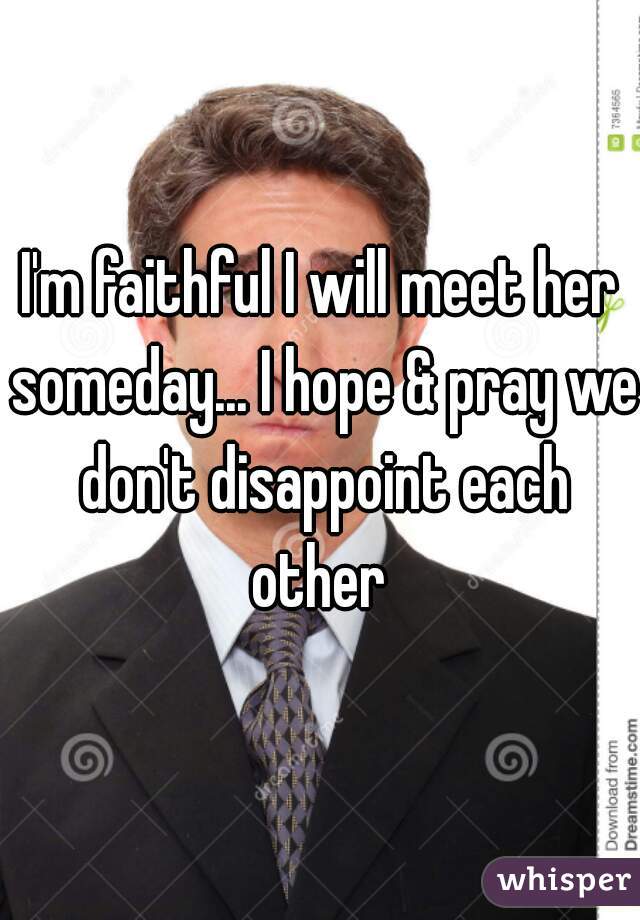 I'm faithful I will meet her someday... I hope & pray we don't disappoint each other 