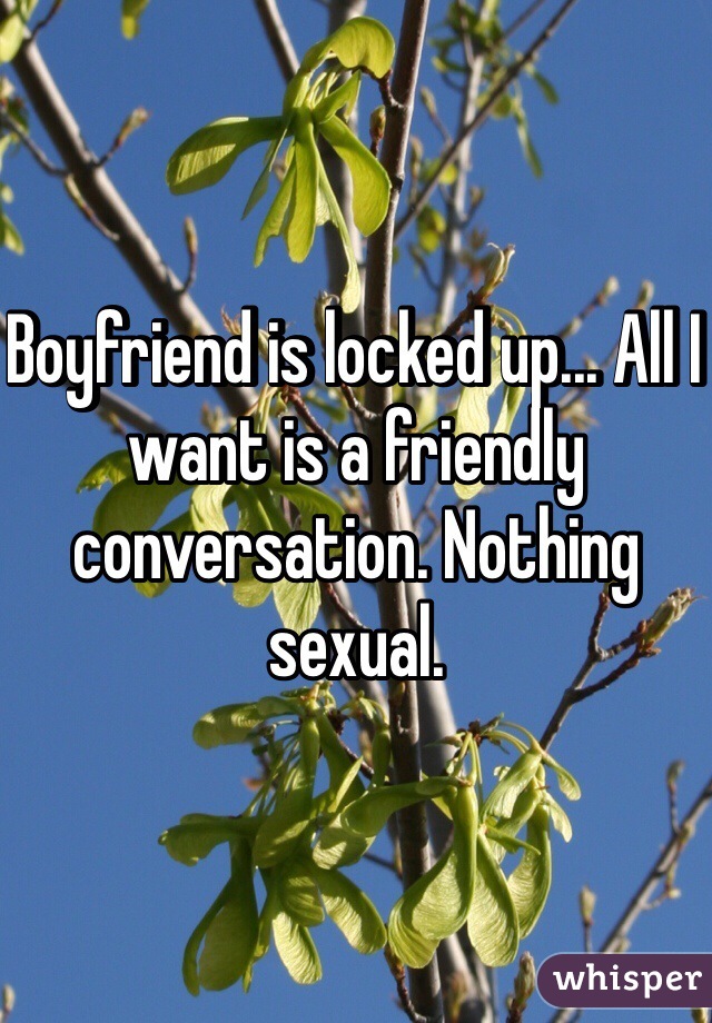 Boyfriend is locked up... All I want is a friendly conversation. Nothing sexual. 