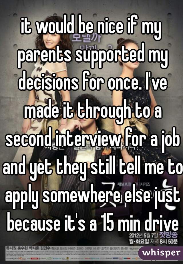it would be nice if my parents supported my decisions for once. I've made it through to a second interview for a job and yet they still tell me to apply somewhere else just because it's a 15 min drive