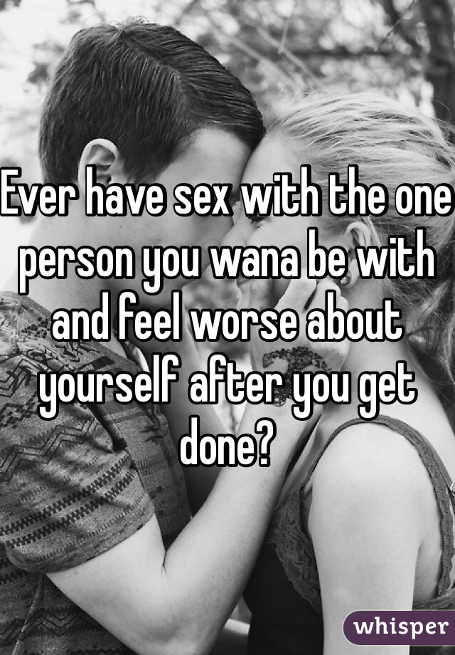 Ever have sex with the one person you wana be with and feel worse about yourself after you get done?