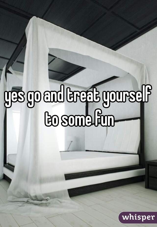 yes go and treat yourself to some fun