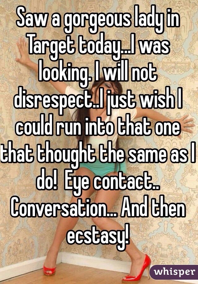 Saw a gorgeous lady in Target today...I was looking. I will not disrespect..I just wish I could run into that one that thought the same as I do!  Eye contact.. Conversation... And then ecstasy!  