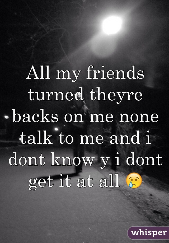 All my friends turned theyre backs on me none talk to me and i dont know y i dont get it at all 😢