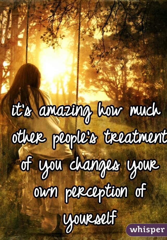 it's amazing how much other people's treatment of you changes your own perception of yourself