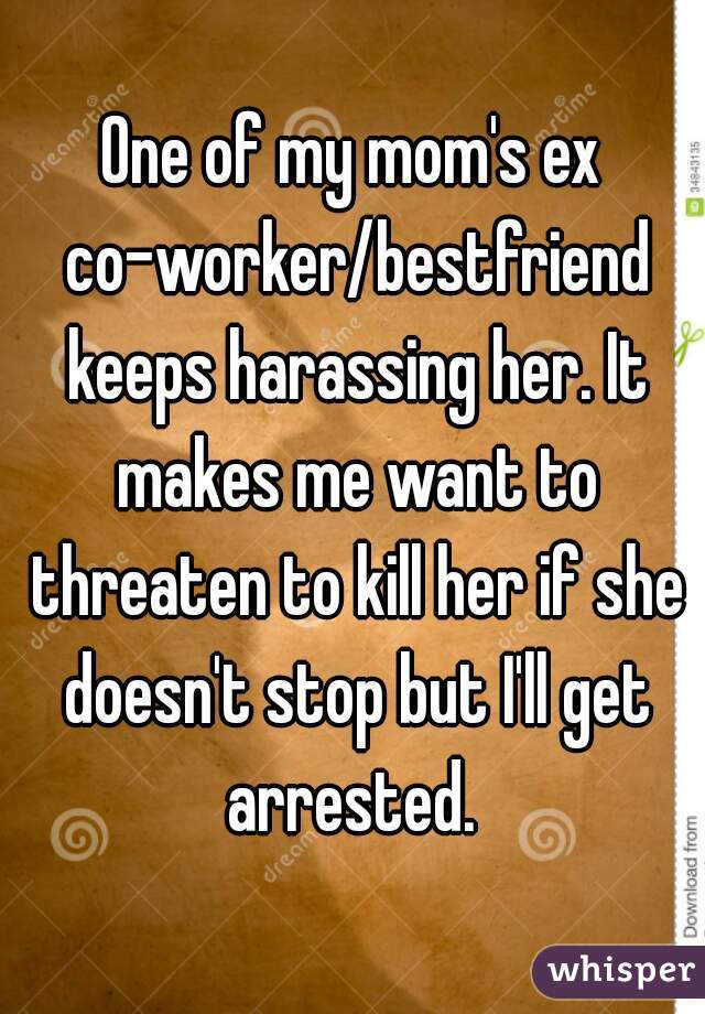 One of my mom's ex co-worker/bestfriend keeps harassing her. It makes me want to threaten to kill her if she doesn't stop but I'll get arrested. 