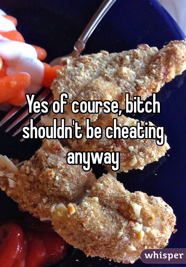 Yes of course, bitch shouldn't be cheating anyway 