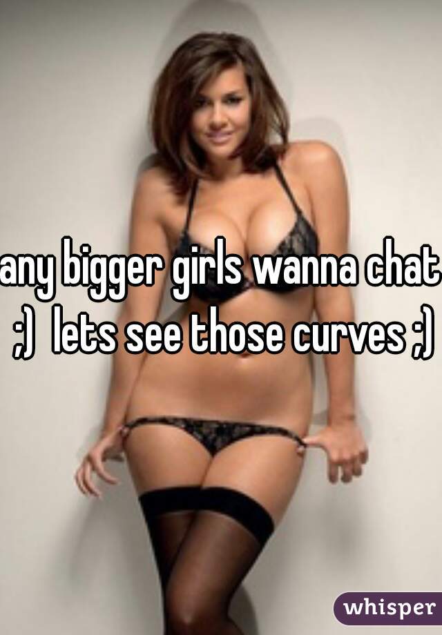 any bigger girls wanna chat ;)  lets see those curves ;)