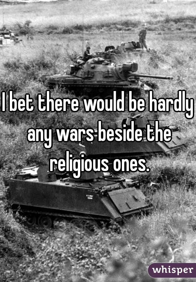 I bet there would be hardly any wars beside the religious ones.